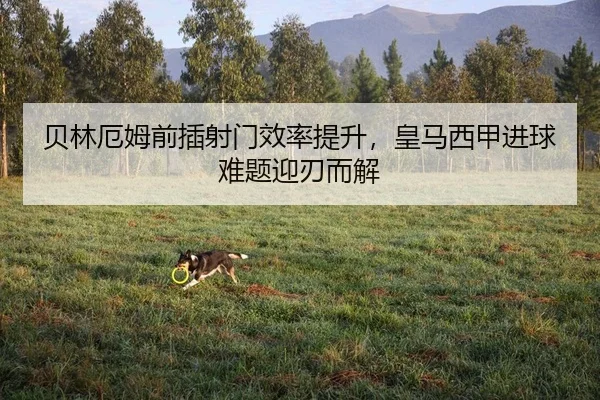 贝林厄姆前插射门效率提升，皇马西甲进球难题迎刃而解